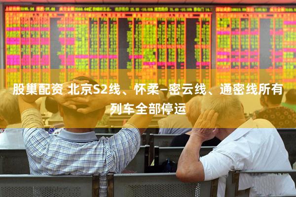 股巢配资 北京S2线、怀柔—密云线、通密线所有列车全部停运