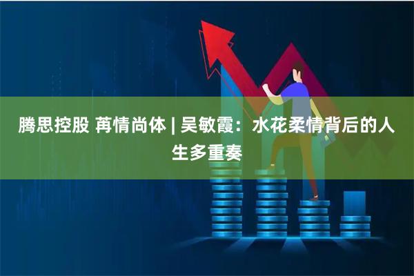 腾思控股 苒情尚体 | 吴敏霞：水花柔情背后的人生多重奏