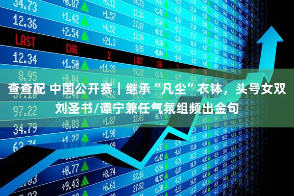 查查配 中国公开赛|继承“凡尘”衣钵,头号女双刘圣书/谭宁兼任气氛组频出金句