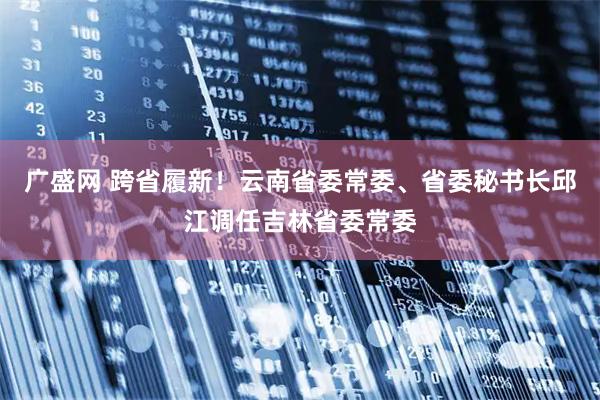 广盛网 跨省履新！云南省委常委、省委秘书长邱江调任吉林省委常委