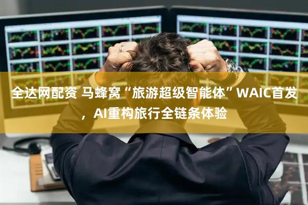 全达网配资 马蜂窝“旅游超级智能体”WAIC首发，AI重构旅行全链条体验