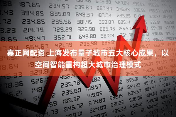 嘉正网配资 上海发布量子城市五大核心成果，以空间智能重构超大城市治理模式