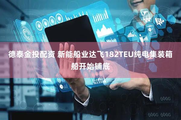 德泰金投配资 新能船业达飞182TEU纯电集装箱船开始铺底