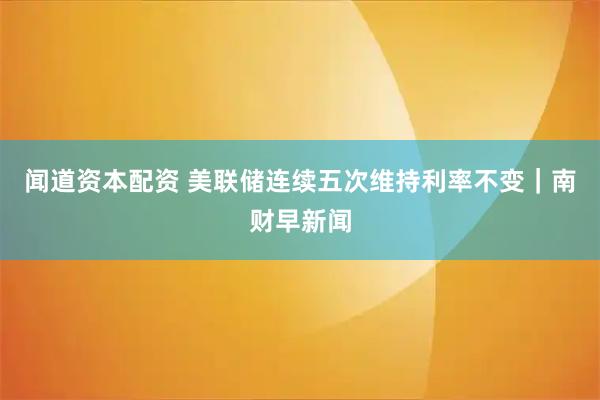 闻道资本配资 美联储连续五次维持利率不变｜南财早新闻