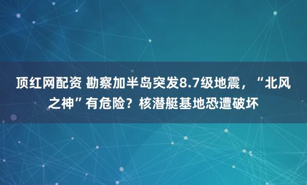 顶红网配资 勘察加半岛突发8.7级地震,“北风之神”有危险?核潜艇基地恐遭破坏