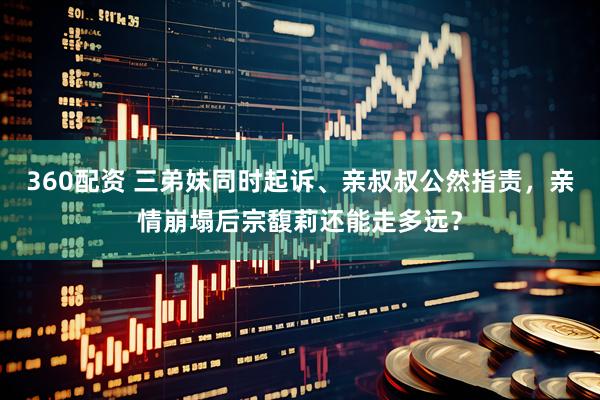 360配资 三弟妹同时起诉、亲叔叔公然指责，亲情崩塌后宗馥莉还能走多远？