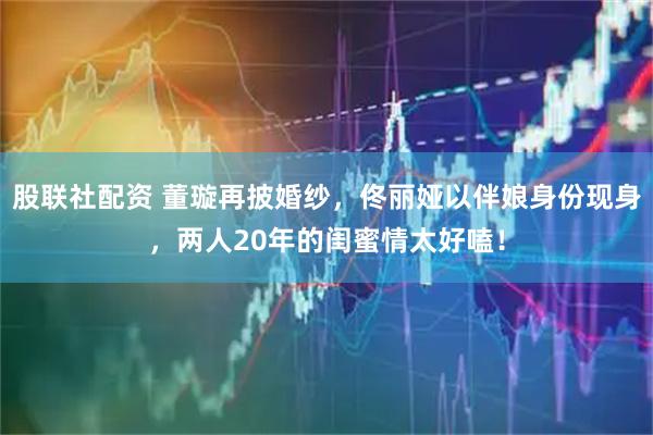 股联社配资 董璇再披婚纱，佟丽娅以伴娘身份现身，两人20年的闺蜜情太好嗑！