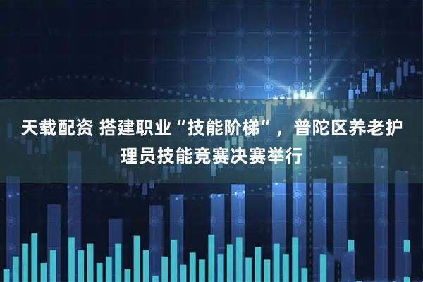天载配资 搭建职业“技能阶梯”，普陀区养老护理员技能竞赛决赛举行