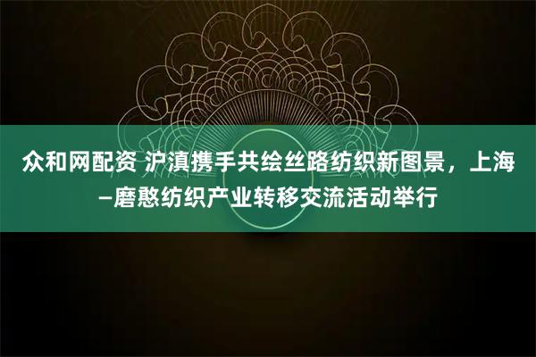 众和网配资 沪滇携手共绘丝路纺织新图景，上海—磨憨纺织产业转移交流活动举行