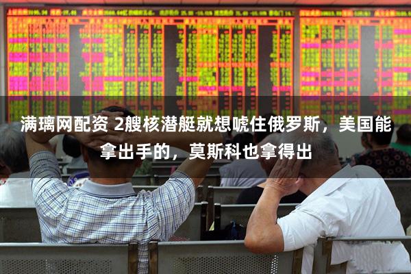 满璃网配资 2艘核潜艇就想唬住俄罗斯，美国能拿出手的，莫斯科也拿得出