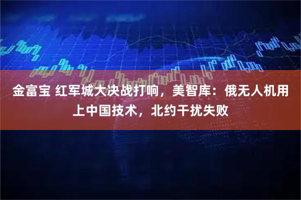 金富宝 红军城大决战打响，美智库：俄无人机用上中国技术，北约干扰失败