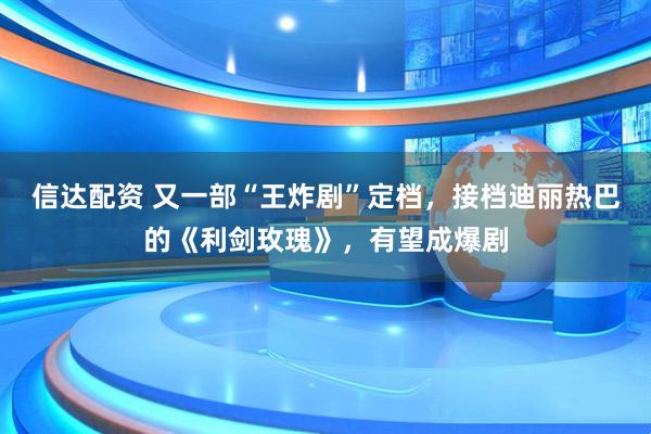 信达配资 又一部“王炸剧”定档，接档迪丽热巴的《利剑玫瑰》，有望成爆剧
