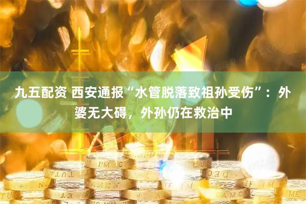 九五配资 西安通报“水管脱落致祖孙受伤”：外婆无大碍，外孙仍在救治中