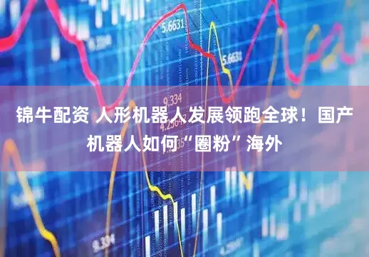 锦牛配资 人形机器人发展领跑全球！国产机器人如何“圈粉”海外