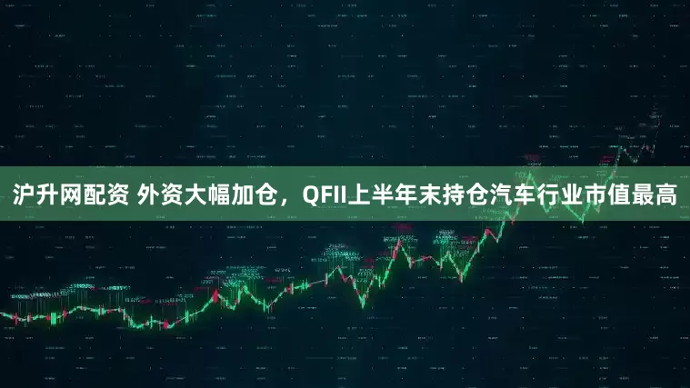 沪升网配资 外资大幅加仓，QFII上半年末持仓汽车行业市值最高