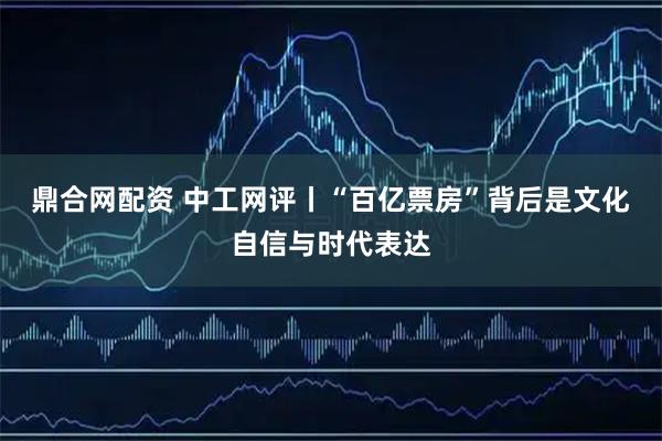 鼎合网配资 中工网评丨“百亿票房”背后是文化自信与时代表达