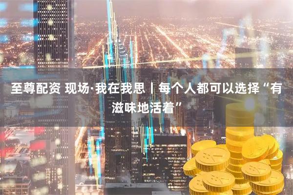 至尊配资 现场·我在我思丨每个人都可以选择“有滋味地活着”