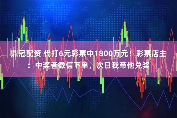 鼎冠配资 代打6元彩票中1800万元！彩票店主：中奖者微信下单，次日我带他兑奖