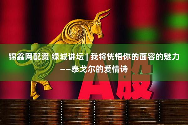 锦鑫网配资 绿城讲坛 | 我将恍悟你的面容的魅力——泰戈尔的爱情诗