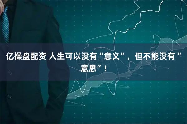 亿操盘配资 人生可以没有“意义”,但不能没有“意思”!