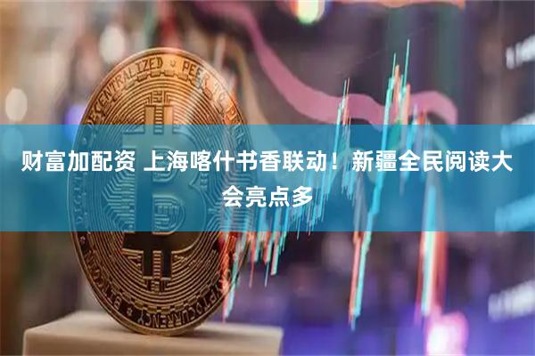 财富加配资 上海喀什书香联动！新疆全民阅读大会亮点多