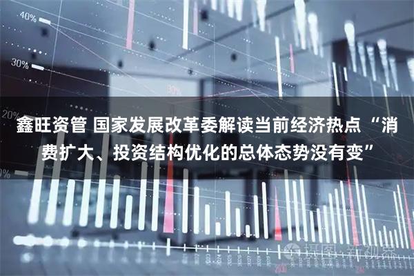 鑫旺资管 国家发展改革委解读当前经济热点 “消费扩大、投资结构优化的总体态势没有变”