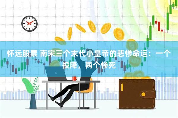 怀远股票 南宋三个末代小皇帝的悲惨命运：一个投降，两个惨死