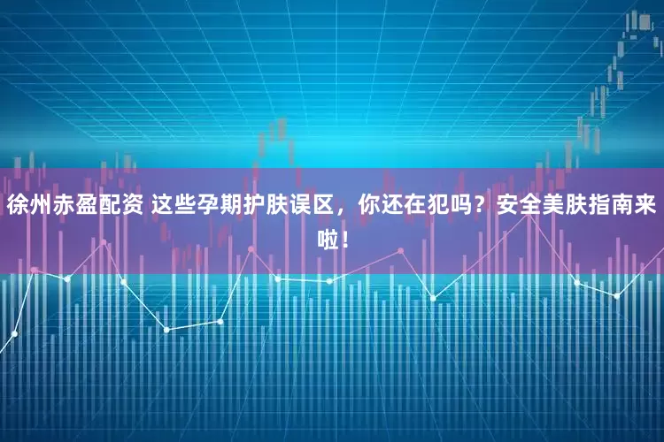 徐州赤盈配资 这些孕期护肤误区，你还在犯吗？安全美肤指南来啦！