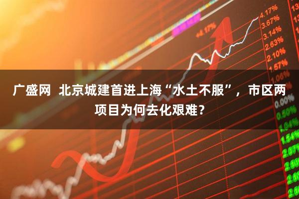 广盛网  北京城建首进上海“水土不服”，市区两项目为何去化艰难？