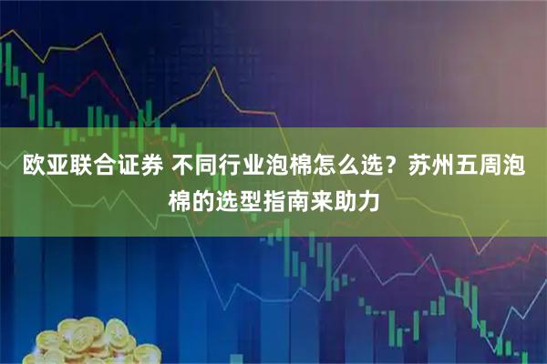 欧亚联合证券 不同行业泡棉怎么选？苏州五周泡棉的选型指南来助力
