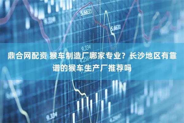 鼎合网配资 猴车制造厂哪家专业？长沙地区有靠谱的猴车生产厂推荐吗
