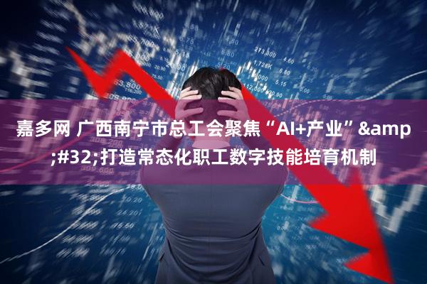 嘉多网 广西南宁市总工会聚焦“AI+产业” 打造常态化职工数字技能培育机制
