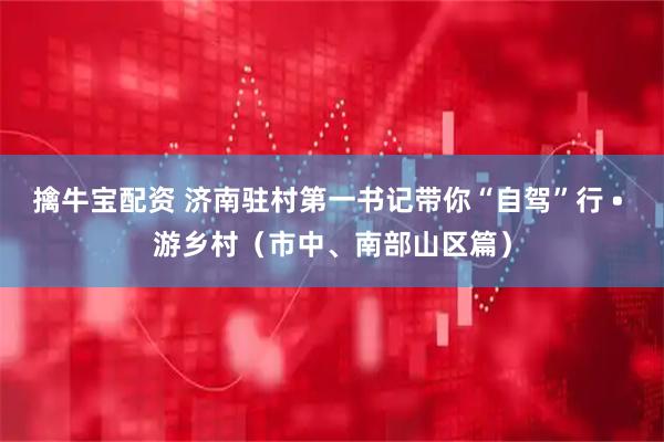 擒牛宝配资 济南驻村第一书记带你“自驾”行 • 游乡村（市中、南部山区篇）