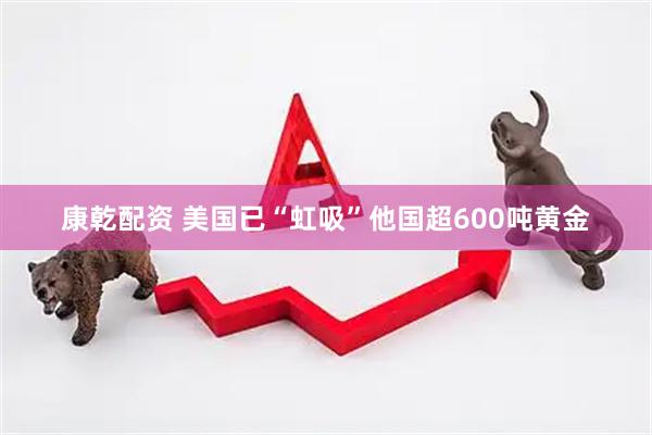 康乾配资 美国已“虹吸”他国超600吨黄金