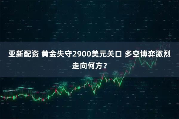 亚新配资 黄金失守2900美元关口 多空博弈激烈走向何方？