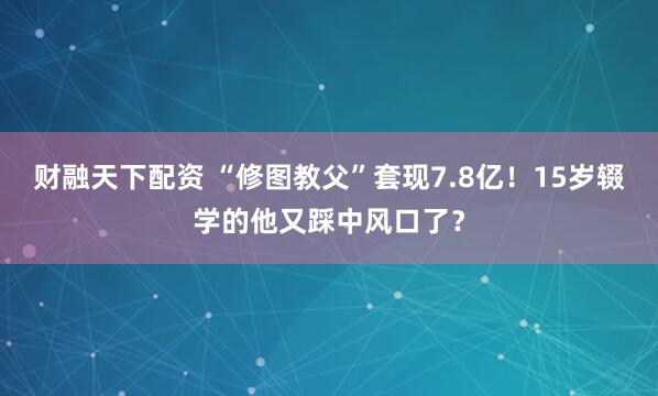 财融天下配资 “修图教父”套现7.8亿！15岁辍学的他又踩中风口了？