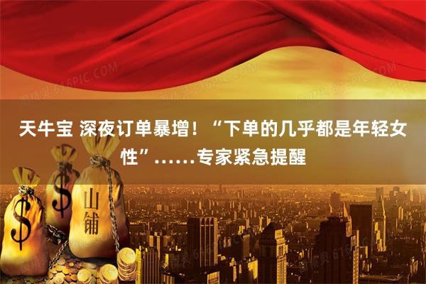 天牛宝 深夜订单暴增！“下单的几乎都是年轻女性”……专家紧急提醒