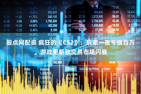股点网配资 疯狂的《CS2》：玩家一夜亏损百万，游戏更新致交易市场闪崩