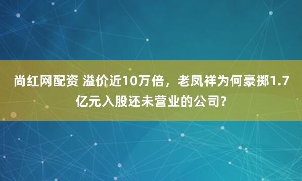 尚红网配资 溢价近10万倍，老凤祥为何豪掷1.7亿元入股还未营业的公司？