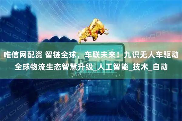 唯信网配资 智链全球，车联未来！九识无人车驱动全球物流生态智慧升级_人工智能_技术_自动