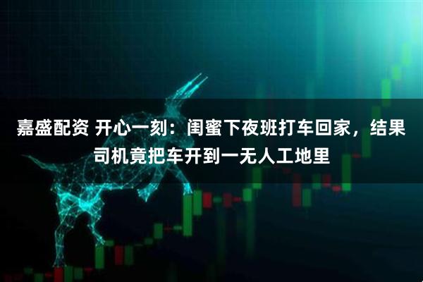 嘉盛配资 开心一刻：闺蜜下夜班打车回家，结果司机竟把车开到一无人工地里