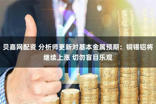 贝嘉网配资 分析师更新对基本金属预期：铜锡铝将继续上涨 切勿盲目乐观