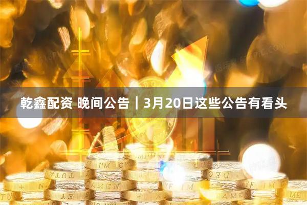 乾鑫配资 晚间公告｜3月20日这些公告有看头