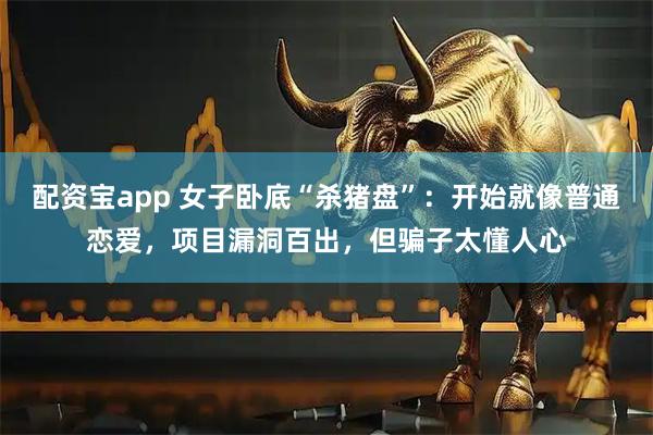 配资宝app 女子卧底“杀猪盘”：开始就像普通恋爱，项目漏洞百出，但骗子太懂人心