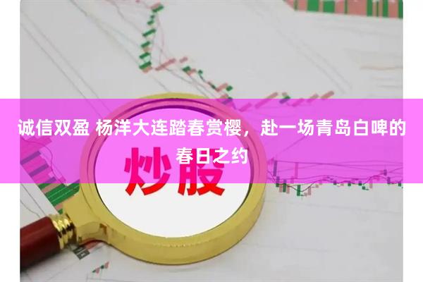 诚信双盈 杨洋大连踏春赏樱，赴一场青岛白啤的春日之约