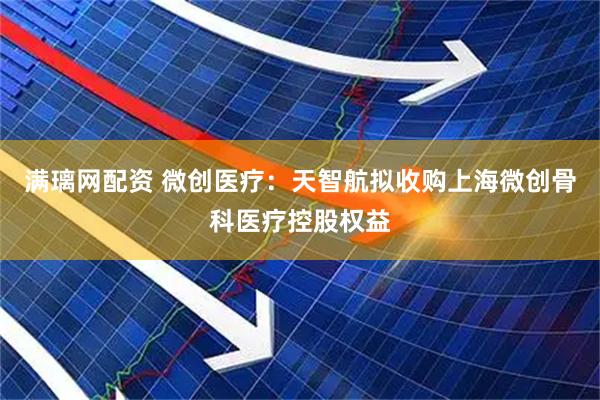 满璃网配资 微创医疗:天智航拟收购上海微创骨科医疗控股权益