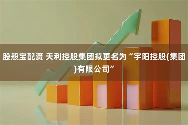 股般宝配资 天利控股集团拟更名为“宇阳控股(集团)有限公司”